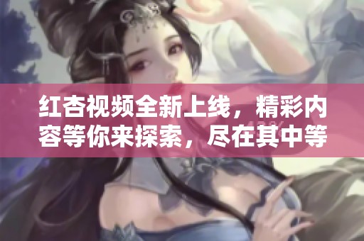 红杏视频全新上线，精彩内容等你来探索，尽在其中等你观看！