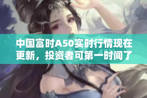中国富时A50实时行情现在更新，投资者可第一时间了解市场动态