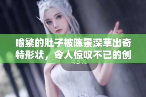 喻繁的肚子被陈景深草出奇特形状，令人惊叹不已的创作过程