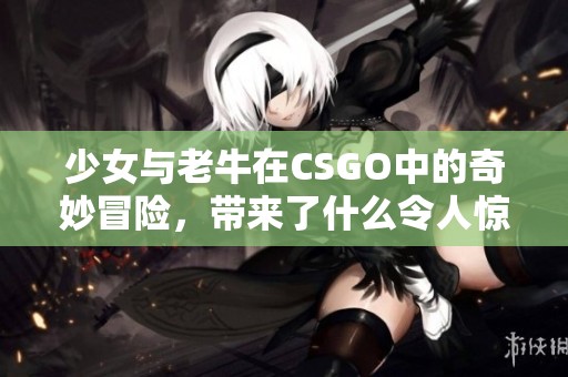 少女与老牛在CSGO中的奇妙冒险，带来了什么令人惊叹的故事呢