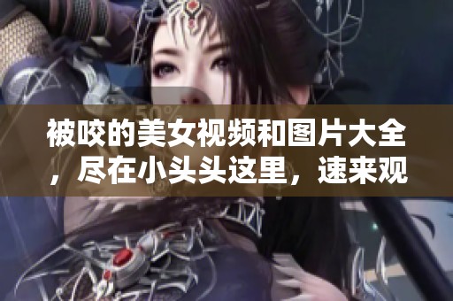 被咬的美女视频和图片大全，尽在小头头这里，速来观看！