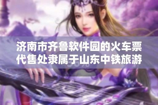 济南市齐鲁软件园的火车票代售处隶属于山东中铁旅游广告集团有限公司