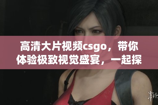 高清大片视频csgo，带你体验极致视觉盛宴，一起探讨精彩瞬间！