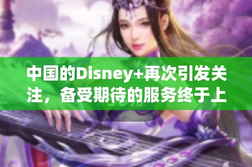 中国的Disney+再次引发关注，备受期待的服务终于上线了