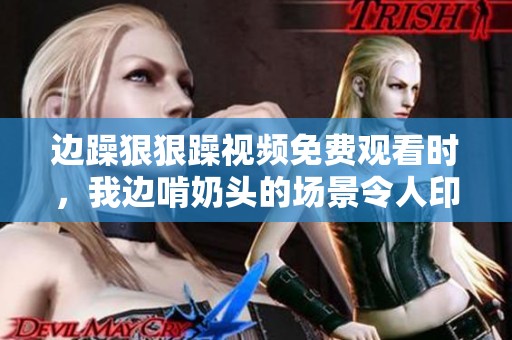边躁**躁视频免费观看时，我边啃奶头的场景令人印象深刻