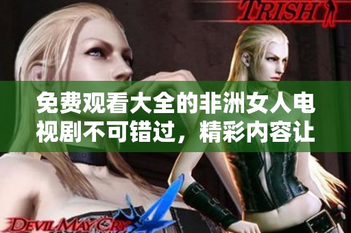 免费观看大全的非洲女人电视剧不可错过，精彩内容让人欲罢不能