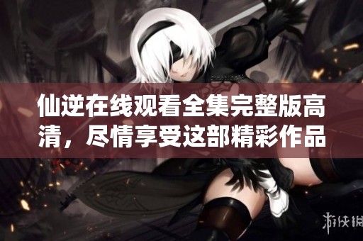 仙逆在线观看全集完整版高清，尽情享受这部精彩作品的全部内容。