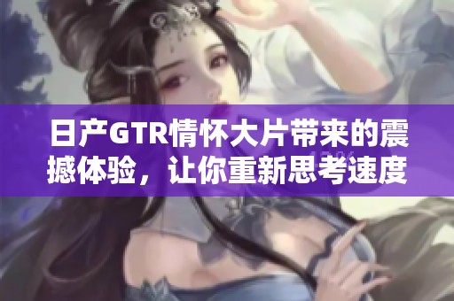 日产GTR情怀大片带来的震撼体验，让你重新思考速度与激情的真谛。
