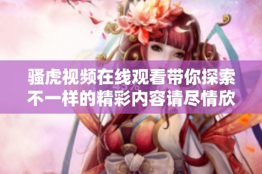 骚虎视频在线观看带你探索不一样的精彩内容请尽情欣赏这些精彩视频