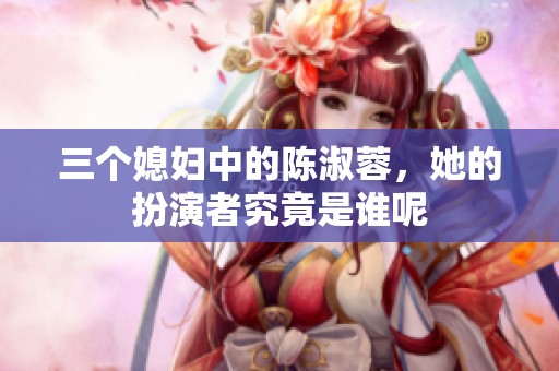 三个媳妇中的陈淑蓉，她的扮演者究竟是谁呢