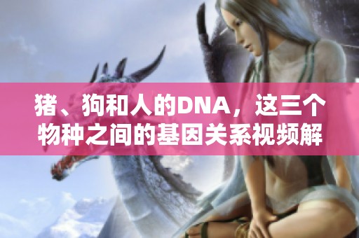 猪、狗和人的DNA，这三个物种之间的基因关系视频解析