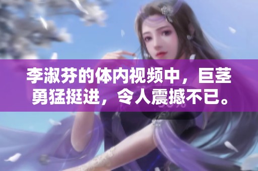 李淑芬的体内视频中，巨茎勇猛挺进，令人震撼不已。
