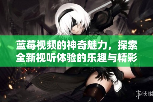 蓝莓视频的神奇魅力，探索全新视听体验的乐趣与精彩！