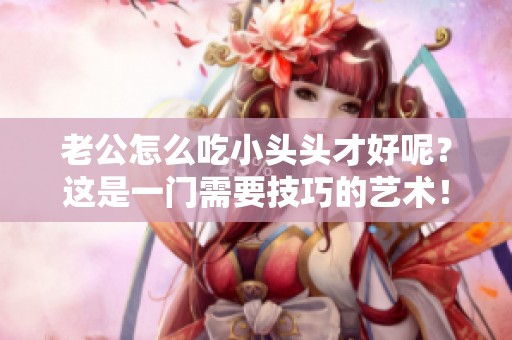 老公怎么吃小头头才好呢？这是一门需要技巧的艺术！