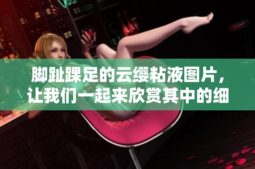 脚趾踝足的云缨粘液图片，让我们一起来欣赏其中的细节吧