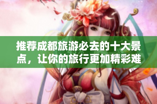 推荐成都旅游必去的十大景点，让你的旅行更加精彩难忘