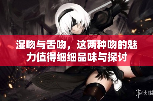湿吻与舌吻，这两种吻的魅力值得细细品味与探讨