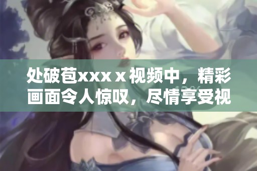 处破苞xxxⅹ视频中，精彩画面令人惊叹，尽情享受视听盛宴！