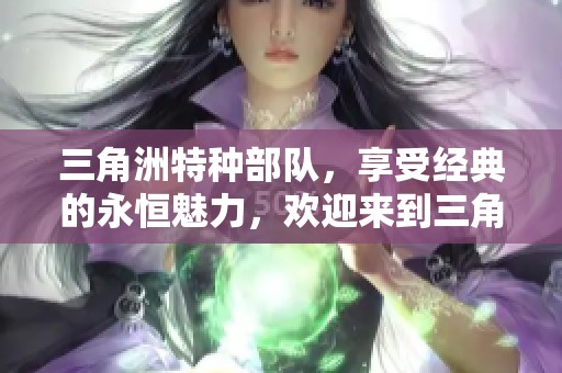 三角洲特种部队，享受经典的永恒魅力，欢迎来到三角洲特种重磅贴吧