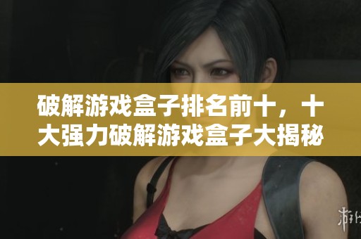破解游戏盒子排名前十，十大强力破解游戏盒子大揭秘