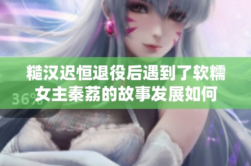 糙汉迟恒退役后遇到了软糯女主秦荔的故事发展如何