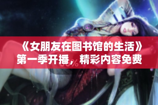 《女朋友在图书馆的生活》第一季开播，精彩内容免费分享给大家！