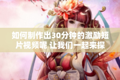 如何制作出30分钟的激励短片视频呢 让我们一起来探讨一下这个问题