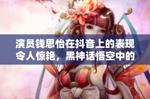 演员钱思怡在抖音上的表现令人惊艳，黑神话悟空中的角色萍萍备受关注