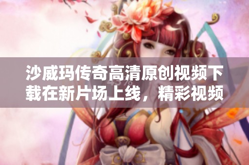 沙威玛传奇高清原创视频下载在新片场上线，精彩视频等你来观看