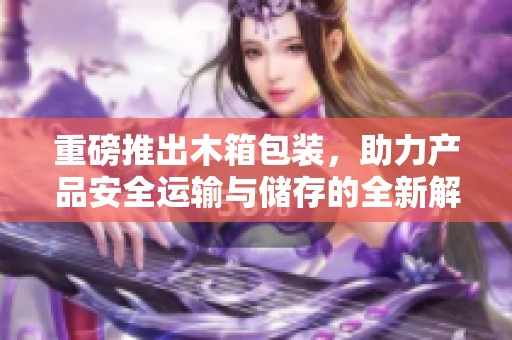 重磅推出木箱包装，助力产品安全运输与储存的全新解决方案