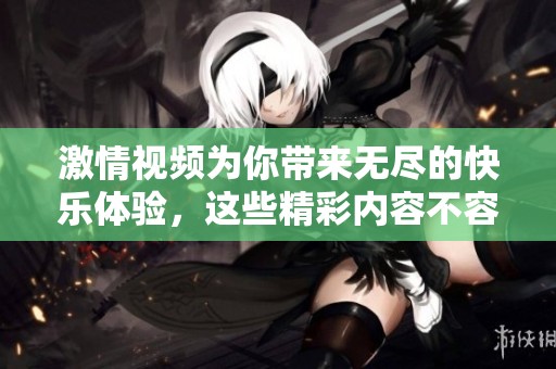 激情视频为你带来无尽的快乐体验，这些精彩内容不容错过。在此畅享每一个瞬间。