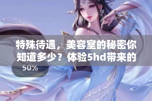 特殊待遇，美容室的秘密你知道多少？体验5hd带来的奇妙感受！
