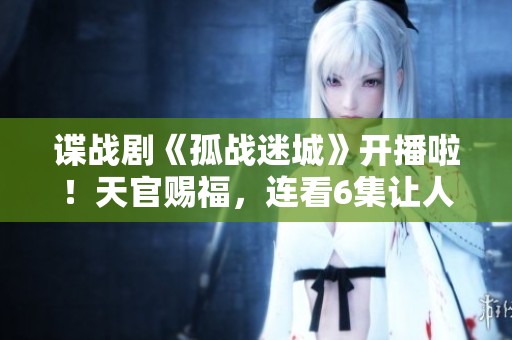 谍战剧《孤战迷城》开播啦！天官赐福，连看6集让人不过瘾的精彩剧集！