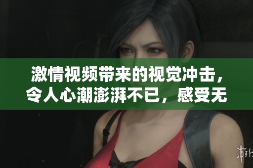 激情视频带来的视觉冲击，令人心潮澎湃不已，感受无与伦比的体验