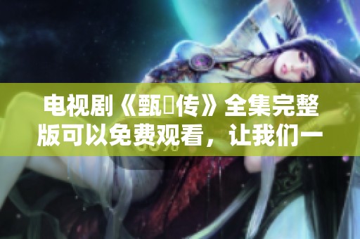 电视剧《甄嬛传》全集完整版可以免费观看，让我们一起畅享此次优质观剧体验吧