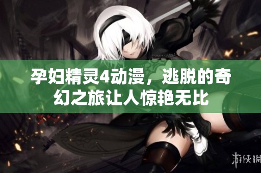 孕妇精灵4动漫，逃脱的奇幻之旅让人惊艳无比