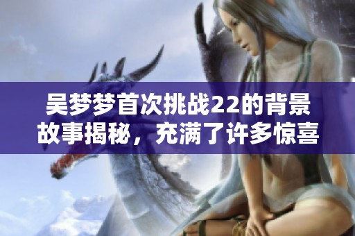 吴梦梦首次挑战22的背景故事揭秘，充满了许多惊喜与挑战！