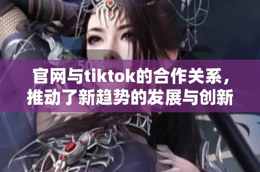 官网与tiktok的合作关系，推动了新趋势的发展与创新
