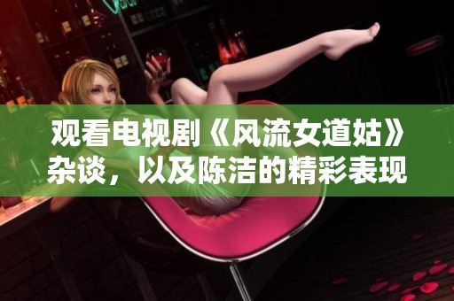 观看电视剧《风流女道姑》杂谈，以及陈洁的精彩表现全程回顾