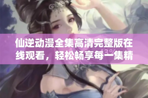 仙逆动漫全集高清完整版在线观看，轻松畅享每一集精彩内容