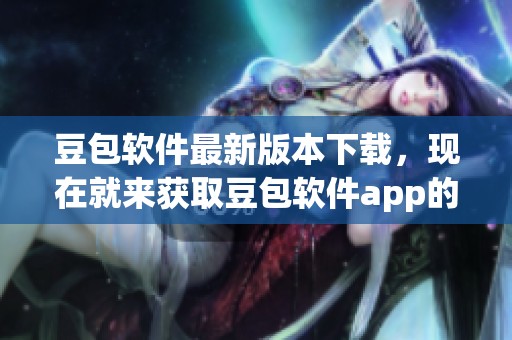 豆包软件最新版本下载，现在就来获取豆包软件app的最新版本吧