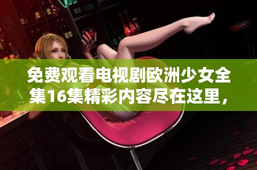 免费观看电视剧欧洲少女全集16集精彩内容尽在这里，让你尽情畅享每一集内容