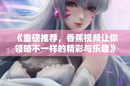 《重磅推荐，香蕉视频让你领略不一样的精彩与乐趣》