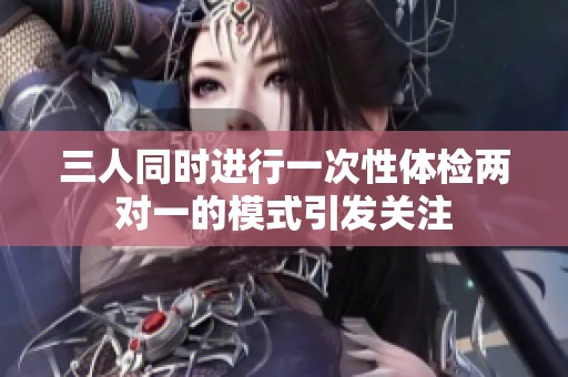 三人同时进行一次性体检两对一的模式引发关注