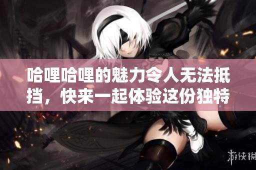 哈哩哈哩的魅力令人无法抵挡，快来一起体验这份独特的乐趣吧！