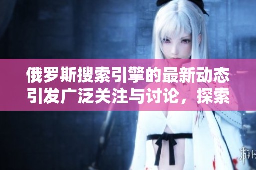 俄罗斯搜索引擎的最新动态引发广泛关注与讨论，探索其未来发展趋势