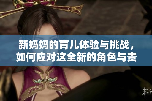 新妈妈的育儿体验与挑战，如何应对这全新的角色与责任