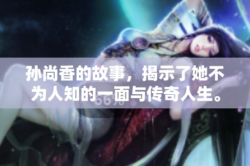孙尚香的故事，揭示了她不为人知的一面与传奇人生。