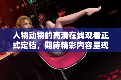 人物动物的高清在线观看正式定档，期待精彩内容呈现与观众见面