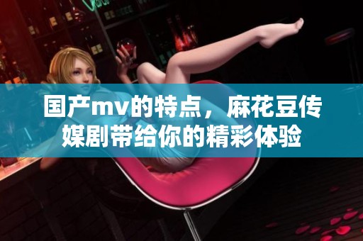 国产mv的特点，麻花豆传媒剧带给你的精彩体验